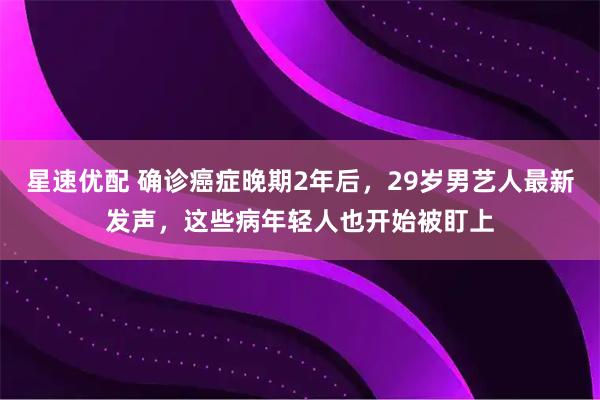 星速优配 确诊癌症晚期2年后，29岁男艺人最新发声，这些病年轻人也开始被盯上