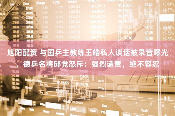 旭阳配资 与国乒主教练王皓私人谈话被录音曝光，德乒名将邱党怒斥：强烈谴责，绝不容忍