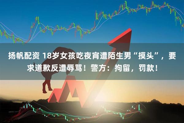 扬帆配资 18岁女孩吃夜宵遭陌生男“摸头”，要求道歉反遭辱骂！警方：拘留，罚款！