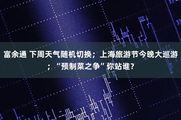 富余通 下周天气随机切换；上海旅游节今晚大巡游；“预制菜之争”你站谁？