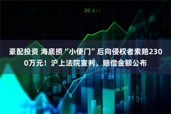 豪配投资 海底捞“小便门”后向侵权者索赔2300万元！沪上法院宣判，赔偿金额公布
